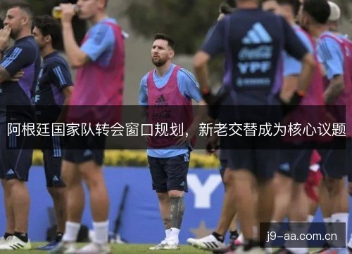 阿根廷国家队转会窗口规划，新老交替成为核心议题